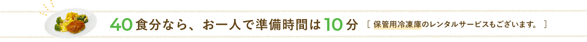 40食分なら、お一人で準備時間は10分[保管用冷凍庫のレンタルサービスもございます。]