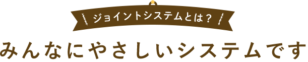 ジョイントシステムとは？ みんなにやさしいシステムです