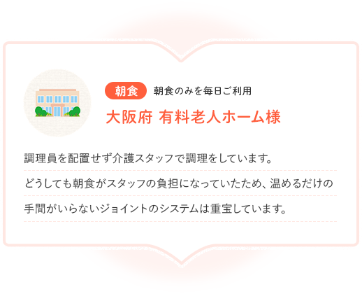 朝食 朝食のみを毎日ご利用 大阪府 有料老人ホーム様 調理員を配置せず介護スタッフで調理をしています。どうしても朝食がスタッフの負担になっていたため、温めるだけの手間がいらないジョイントのシステムは重宝しています。
