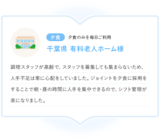 夕食 夕食のみを毎日ご利用 千葉県 有料老人ホーム様 調理スタッフが高齢で、スタッフを募集しても集まらないため、人手不足は常に心配をしていました。ジョイントを夕食に採用をすることで朝・昼の時間に人手を集中できるので、シフト管理が楽になりました。