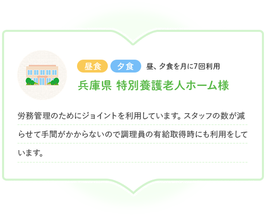昼食 夕食 昼、夕食を月に7回利用 兵庫県 特別養護老人ホーム様 労務管理のためにジョイントを利用しています。スタッフの数が減らせて手間がかからないので調理員の有給取得時にも利用をしています。