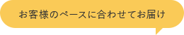 お客様のペースに合わせてお届け