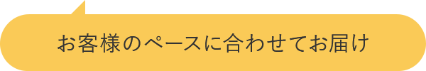 お客様のペースに合わせてお届け