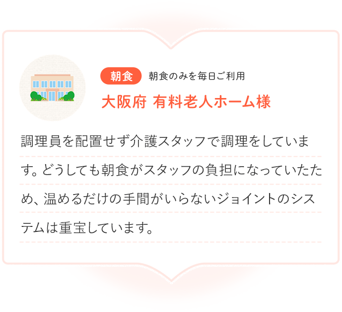 朝食 朝食のみを毎日ご利用 大阪府 有料老人ホーム様 調理員を配置せず介護スタッフで調理をしています。どうしても朝食がスタッフの負担になっていたため、温めるだけの手間がいらないジョイントのシステムは重宝しています。