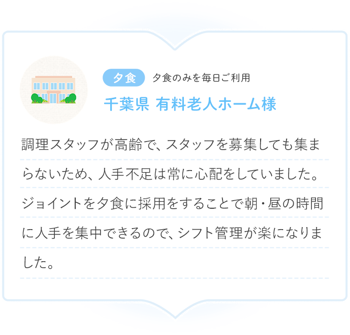 夕食 夕食のみを毎日ご利用 千葉県 有料老人ホーム様 調理スタッフが高齢で、スタッフを募集しても集まらないため、人手不足は常に心配をしていました。ジョイントを夕食に採用をすることで朝・昼の時間に人手を集中できるので、シフト管理が楽になりました。