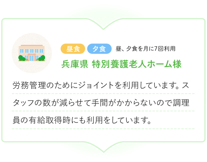 昼食 夕食 昼、夕食を月に7回利用 兵庫県 特別養護老人ホーム様 労務管理のためにジョイントを利用しています。スタッフの数が減らせて手間がかからないので調理員の有給取得時にも利用をしています。