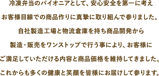 冷凍弁当のパイオニアとして、安心安全を第一に考えお客様目線での商品作りに真摯に取り組んで参りました。自社製造工場と物流倉庫を持ち商品開発から製造・販売をワンストップで行う事により、お客様にご満足していただける内容と商品価格を維持してきました。これからも多くの健康と笑顔を皆様にお届けして参ります。